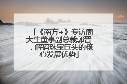 《南方+》专访周大生董事副总裁郭晋，解码珠宝巨头的核心发展优势