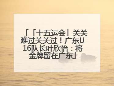 「十五运会」关关难过关关过！广东U16队长叶欣怡：将金牌留在广东