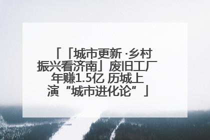 「城市更新 ·乡村振兴看济南」废旧工厂年赚1.5亿 历城上演“城市进化论”