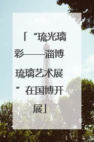 “琉光璃彩——淄博琉璃艺术展”在国博开展
