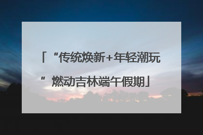 “传统焕新+年轻潮玩”燃动吉林端午假期