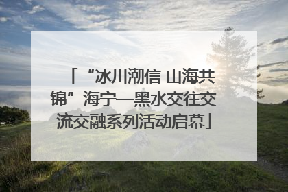 “冰川潮信 山海共锦”海宁—黑水交往交流交融系列活动启幕