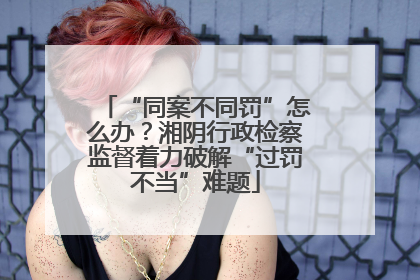 “同案不同罚”怎么办？湘阴行政检察监督着力破解“过罚不当”难题