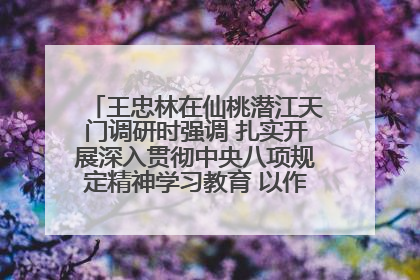 王忠林在仙桃潜江天门调研时强调 扎实开展深入贯彻中央八项规定精神学习教育 以作风建设新成效加快推动高质量发展
