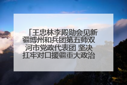 王忠林李殿勋会见新疆博州和兵团第五师双河市党政代表团 坚决扛牢对口援疆重大政治责任 推动双方实现优势互补务实合作
