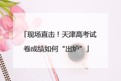 现场直击！天津高考试卷成绩如何“出炉”