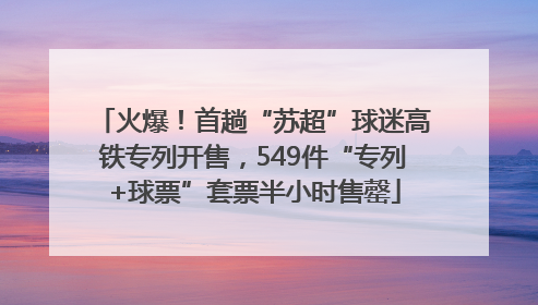 火爆！首趟“苏超”球迷高铁专列开售，549件“专列+球票”套票半小时售罄