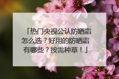 热门央视公认防晒霜怎么选？好用的防晒霜有哪些？按需种草！