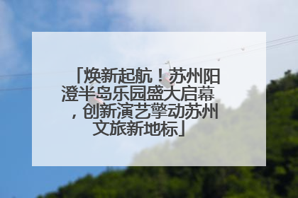 焕新起航！苏州阳澄半岛乐园盛大启幕，创新演艺擎动苏州文旅新地标