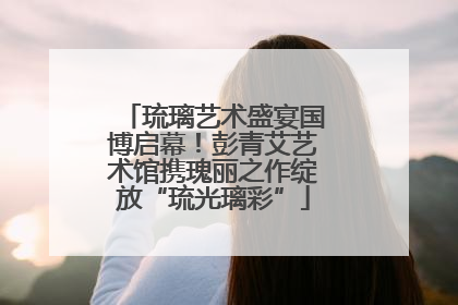 琉璃艺术盛宴国博启幕！彭青艾艺术馆携瑰丽之作绽放“琉光璃彩”