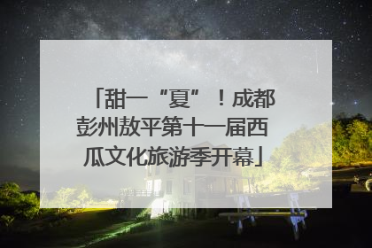 甜一“夏”！成都彭州敖平第十一届西瓜文化旅游季开幕