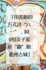 用奔跑的方式过“六一”，300组亲子家庭“趣”跑衢州古城