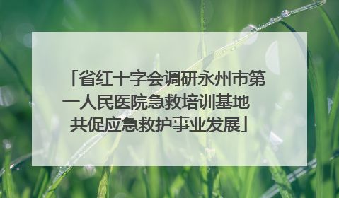 省红十字会调研永州市第一人民医院急救培训基地 共促应急救护事业发展