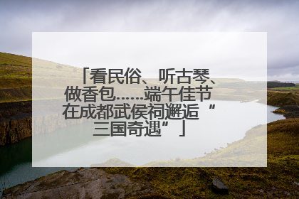 看民俗、听古琴、做香包……端午佳节在成都武侯祠邂逅“三国奇遇”