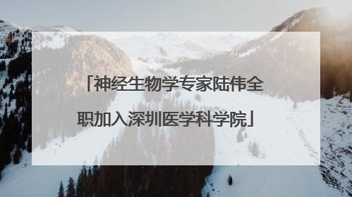 神经生物学专家陆伟全职加入深圳医学科学院