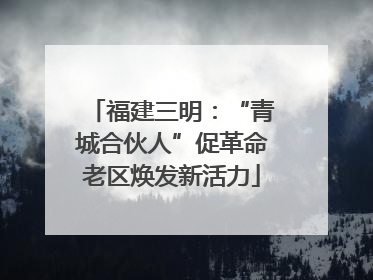 福建三明：“青城合伙人”促革命老区焕发新活力