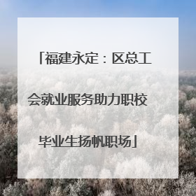 福建永定：区总工会就业服务助力职校毕业生扬帆职场