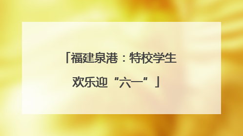 福建泉港：特校学生 欢乐迎“六一”