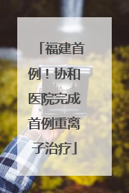 福建首例！协和医院完成首例重离子治疗