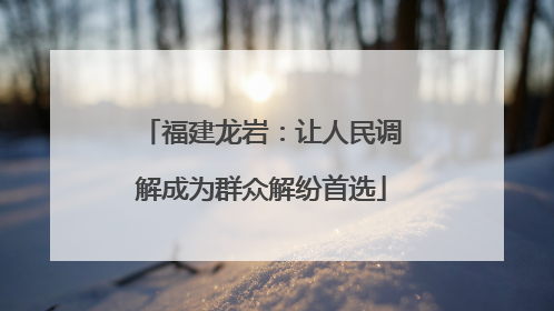 福建龙岩：让人民调解成为群众解纷首选