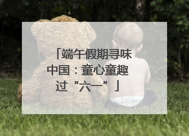 端午假期寻味中国：童心童趣过“六一”