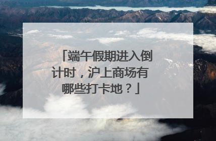 端午假期进入倒计时，沪上商场有哪些打卡地？