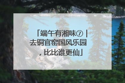 端午有湘味⑦｜去铜官窑国风乐园，比比谁更仙