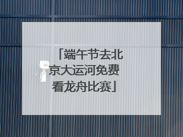端午节去北京大运河免费看龙舟比赛