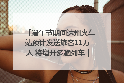 端午节期间达州火车站预计发送旅客11万人 将增开多趟列车｜网络中国节·端午