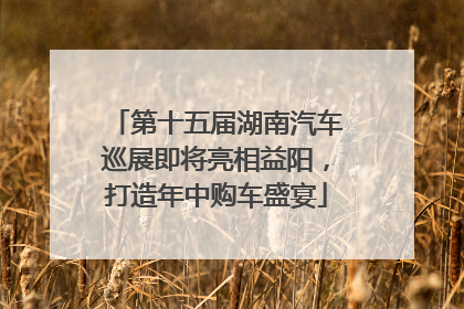 第十五届湖南汽车巡展即将亮相益阳，打造年中购车盛宴