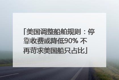美国调整船舶规则：停靠收费或降低90% 不再苛求美国船只占比