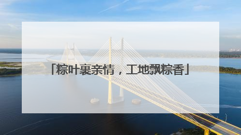 粽叶裹亲情，工地飘粽香