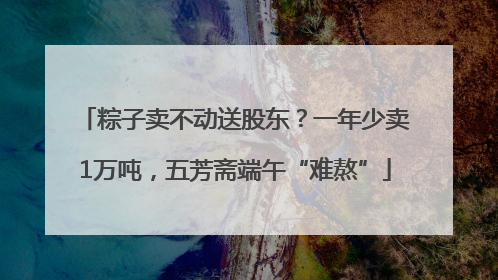 粽子卖不动送股东？一年少卖1万吨，五芳斋端午“难熬”