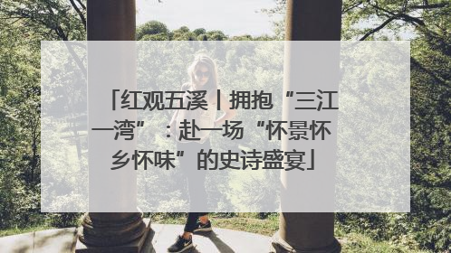 红观五溪丨拥抱“三江一湾”：赴一场“怀景怀乡怀味”的史诗盛宴