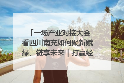 一场产业对接大会 看四川南充如何聚新赋绿、链享未来｜打赢经济发展翻身仗