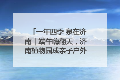一年四季 泉在济南｜端午嗨翻天，济南植物园成亲子户外热门打卡地