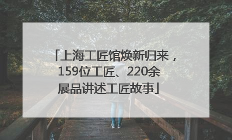 上海工匠馆焕新归来，159位工匠、220余展品讲述工匠故事
