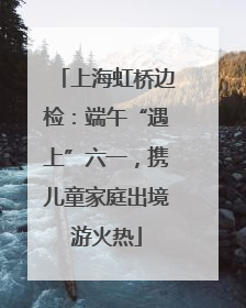 上海虹桥边检：端午“遇上”六一，携儿童家庭出境游火热