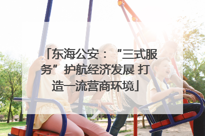 东海公安：“三式服务”护航经济发展 打造一流营商环境