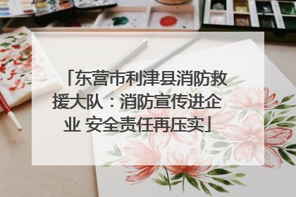 东营市利津县消防救援大队：消防宣传进企业 安全责任再压实