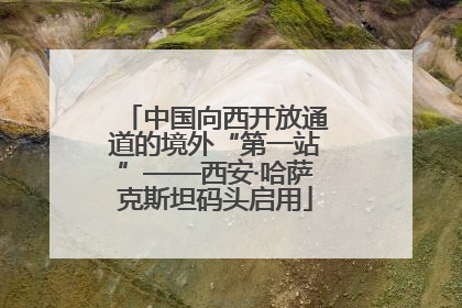 中国向西开放通道的境外“第一站”——西安·哈萨克斯坦码头启用