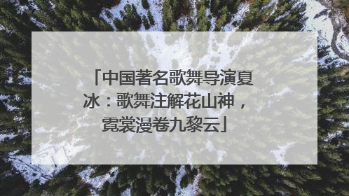 中国著名歌舞导演夏冰：歌舞注解花山神，霓裳漫卷九黎云