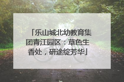 乐山城北幼教育集团青江园区：草色生香处，研途绽芳华