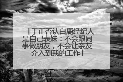 于正否认白鹿经纪人是自己表妹：不会跟同事做朋友，不会让亲友介入到我的工作