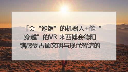 会“巡逻”的机器人+能“穿越”的VR 来西博会德阳馆感受古蜀文明与现代智造的时空对话｜西博视界