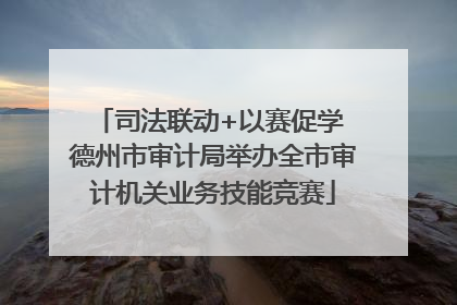 司法联动+以赛促学 德州市审计局举办全市审计机关业务技能竞赛