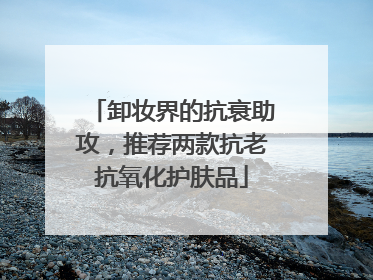 卸妆界的抗衰助攻，推荐两款抗老抗氧化护肤品