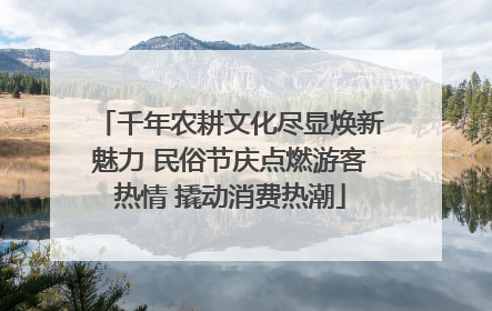 千年农耕文化尽显焕新魅力 民俗节庆点燃游客热情 撬动消费热潮