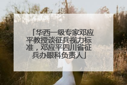 华西一级专家邓应平教授谈征兵视力标准，邓应平四川省征兵办眼科负责人