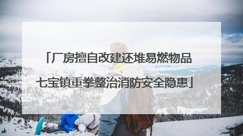 厂房擅自改建还堆易燃物品 七宝镇重拳整治消防安全隐患